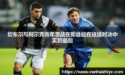 坎布尔与阿尔克青年激战在即谁能在这场对决中笑到最后