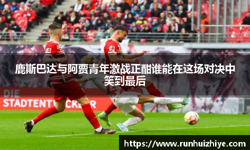 鹿斯巴达与阿贾青年激战正酣谁能在这场对决中笑到最后