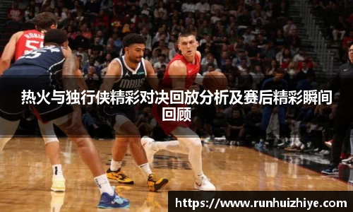 热火与独行侠精彩对决回放分析及赛后精彩瞬间回顾